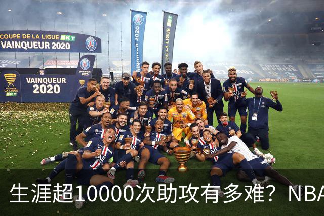 生涯超10000次助攻有多难？NBA仅8人做到，现役2人上榜，榜首独一档